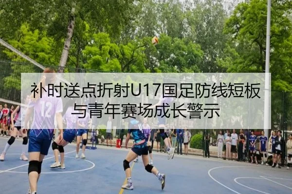 补时送点折射U17国足防线短板与青年赛场成长警示